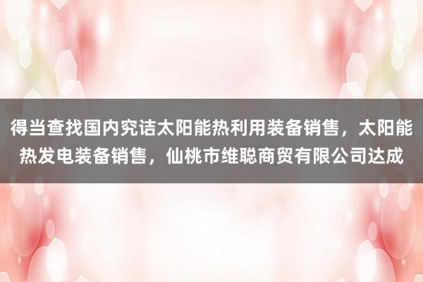 得当查找国内究诘太阳能热利用装备销售，太阳能热发电装备销售，仙桃市维聪商贸有限公司达成