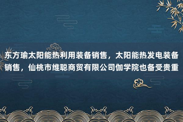 东方瑜太阳能热利用装备销售,太阳能热发电装备销售,仙桃市维聪商贸有限公司伽学院也备受贵重