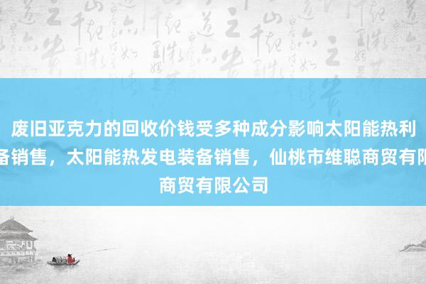 废旧亚克力的回收价钱受多种成分影响太阳能热利用装备销售，太阳能热发电装备销售，仙桃市维聪商贸有限公司