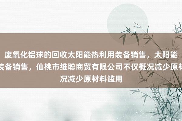 废氧化铝球的回收太阳能热利用装备销售，太阳能热发电装备销售，仙桃市维聪商贸有限公司不仅概况减少原材料滥用